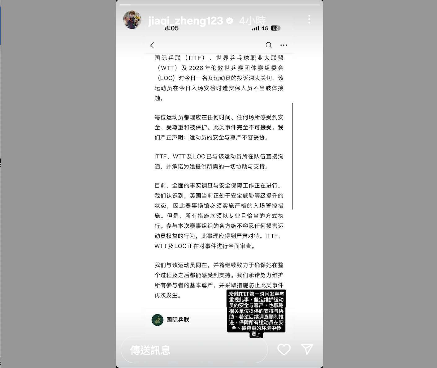 針對台灣女桌球選手參加2026年倫敦世界團體桌球錦標賽女子團體賽，在賽前安檢時遭不當肢體接觸、甚至疑似性騷擾一事。台灣隊教練鄭佳奇在IG上轉發國際桌球總會（ITTF）隨後發出的聲明。ITTF在聲明中表示此事不可接受，並嚴正聲明：「運動員的安全與尊嚴不容妥協。」(擷取自鄭佳奇IG)

